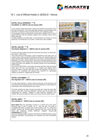 26
16.1. List of Official Hotels in JESOLO - Venice
HOTEL VILLA SORRISO ****S
Via Bafile 13, 30016 Lido di Jesolo (VE)
Lido di Jesolo's Hotel Villa Sorriso is right on the seafront and just 50 m from
the main promenade. This 4-star hotel offers spacious accommodation with
free Wi-Fi, a restaurant with a sea-view terrace, and a wellness centre.
Air-conditioned rooms at Villa Sorriso comes with a satellite LCD TV and a
private bathroom with free toiletries, slippers and a hairdryer. Some rooms
offer a sea view.
A buffet breakfast is provided daily, on the panoramic sun terrace or at the
beach bar. The restaurant is à la carte. A snack bar is also available.
HOTEL ADLON ****S
Via Dante Alighieri 2 – 30016 Lido di Jesolo (VE)
Comfort and high-quality services from those who love Jesolo, for those who
love Jesolo. Year-round.
This is the essence of Hotel Adlon, Jesolo’s beachfront 4-star hotel, open 12
months a year. Here you will find all that you desire: the central location and
dense transportation network guarantee to you ease in reaching whatever
destination you wish, and the rooms, each with a splendid beachfront view
of the expanses of the Adriatic Sea, will surprise you with their exhaustive
supply of services, from satellite TV to wireless internet, from chromotherapy
to the minibar…
The rooms of Hotel Adlon, each newly renovated and with a balcony looking
down upon the sea, are decorated in a modern and elegant style.
All rooms feature a private bath with shower and hairdryer, as well as a
telephone, air conditioner and heating units, Sat-LCD TV, high-speed
wireless connections, a digital safe and minibar.
HOTEL COLOMBO ****
Via Aquileia 127 – 30016 Lido di Jesolo (VE)
A 4-star Hotel Colombo in Jesolo, with pool and spa on the last floor, just
100 metres from the beach and 50 m from the PalaInvent is well-located for
reaching the main resort attractions from Jesolo.
The hotel complex has been recently renovated and, today the hotel offer
modern rooms with a spacious bathroom, shower, and are provided with
independent AC, heating , satellite TV, safe, hairdryer, telephone, and
minibar. All the rooms feature a balcony and some have an ample terrace.
HOTEL ANNY ***
Via A.Bafile 4 – 30016 Lido di Jesolo (VE)
Anny Hotel offers the advantage of being in a central and in the same
time quiet part of Lido di Jesolo, 30 m . from the sea. The hotel is
completely renovated, provided with central heating, room TV, restaurant,
elevator, terrace, bar, private parking, spacious and cozy rooms, all with
direct dial telephone, private bathroom, fridge(on request), air
conditioning and TV.SAT.
American breakfast buffet, excellent international and Mediterranean cuisine
with local specialties. We guarantee our customers the most comfortable
holiday.
 