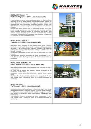 27
HOTEL CENTRALE ***
Via Dante Alighieri 5 – 30016 Lido di Jesolo (VE)
A new management, a new modern and appealing look, the Giachetto family
welcomes you to the Hotel Centrale. In a privileged position close to the
center of Jesolo, Venice, Marco Polo Airport of Tessera and the main
motorways that lead to other cities and seaside resorts of Veneto. From
Hotel Centrale you can also easily reach the beach and the many attractions
of Jesolo.
Provided with central heating, room TV, restaurant, elevator, terrace, bar,
private parking, spacious and cozy rooms, all with direct dial telephone,
private bathroom, fridge(on request), air conditioning and TV.SAT, Hotel
centrale is open the whole year. American breakfast buffet, excellent
international and Mediterranean cuisine with local specialties. We guarantee
our customers the most comfortable holiday.
HOTEL MARCO POLO ***
Via Bafile 113 – 30016 Lido di Jesolo (VE)
Hotel Marco Polo is located on the main street in Lido di Jesolo, just 150 m
from its own private beach. All rooms offer a balcony, and feature a satellite
flat-screen TV, air conditioning, and free Wi-Fi.The Marco Polo offers free
parking, which is not guarded. This modern building is just 100 m from the
bus stop to Venice.
Breakfast is a varied buffet including fresh fruit, and more sweet and savory
products.
The hotel offers: Restorant with pizzeria, all rooms equipped with TV-SAT,
Safe, Shower cabin, Courtesy set, phon, WI-FI internet connection, air
conditioning.
HOTEL ALLA ROTONDA ***
Piazza Nember 28 – 30016 Lido di Jesolo (VE)
Hotel Alla Rotonda is located in Piazza Nember, just 100m from the sea, in
western Jesolo.
All rooms offer a balcony, and feature a satellite flat-screen TV, air
conditioning, and free Wi-Fi.
Breakfast is a varied buffet AMERICAN buffet , and the dinner is typical
Italian.
The hotel offers: Restorant half board, all rooms equipped with TV-SAT,
Safe, Shower cabin, Courtesy set, phon, WI-FI internet connection, air
conditioning.
HOTEL DA BEPI ***
Via Vicenza 2 – 30016 Lido di Jesolo (VE)
Located near the central Piazza Mazzini in Jesolo Lido, Bepi's Hotel always
offers a warm welcome to every kind of guest. For young people or families,
the staff welcome assures a full availability to satisfy every guest needs. The
main center of the social life in Jesolo, piazza Mazzini, is a few steps away
from the hotel.
The hotel offers: Restorant with pizzeria, all rooms equipped with TV-SAT,
Safe, Shower cabin, Courtesy set, phon, WI-FI internet connection, air
conditioning.
 