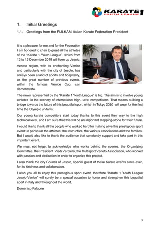 3
1. Initial Greetings
1.1. Greetings from the FIJLKAM Italian Karate Federation President
It is a pleasure for me and for the Federation
I am honored to chair to greet all the athletes
of the “Karate 1 Youth League”, which from
13 to 15 December 2019 will liven up Jesolo.
Veneto region, with its enchanting Venice
and particularly with the city of Jesolo, has
always been a land of sports and hospitality,
as the great number of previous events,
within the famous Venice Cup, can
demonstrate.
The news represented by the “Karate 1 Youth League” is big. The aim is to involve young
athletes in the scenery of international high- level competitions. That means building a
bridge towards the future of this beautiful sport, which in Tokyo 2020 will wear for the first
time the Olympic uniform.
Our young karate competitors start today thanks to this event their way to the high
technical level, and I am sure that this will be an important stepping-stone for their future.
I would like to thank all the people who worked hard for making alive this prestigious sport
event: in particular the athletes, the instructors, the various associations and the families.
But I would also like to thank the audience that constantly support and take part in this
important event.
We must not forget to acknowledge who works behind the scenes, the Organizing
Committee, the President Vladi Vardiero, the Multisport Veneto Association, who worked
with passion and dedication in order to organize this project.
I also thank the city Council of Jesolo, special guest of these Karate events since ever,
for its kindness and collaboration.
I wish you all to enjoy this prestigious sport event, therefore “Karate 1 Youth League
Jesolo-Venice” will surely be a special occasion to honor and strengthen this beautiful
sport in Italy and throughout the world.
Domenico Falcone
 