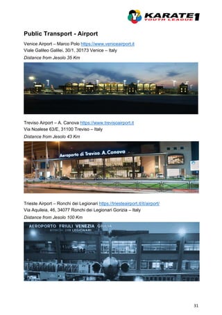 31
Public Transport - Airport
Venice Airport – Marco Polo https://www.veniceairport.it
Viale Galileo Galilei, 30/1, 30173 Venice – Italy
Distance from Jesolo 35 Km
Treviso Airport – A. Canova https://www.trevisoairport.it
Via Noalese 63/E, 31100 Treviso – Italy
Distance from Jesolo 43 Km
Trieste Airport – Ronchi dei Legionari https://triesteairport.it/it/airport/
Via Aquileia, 46, 34077 Ronchi dei Legionari Gorizia – Italy
Distance from Jesolo 100 Km
 