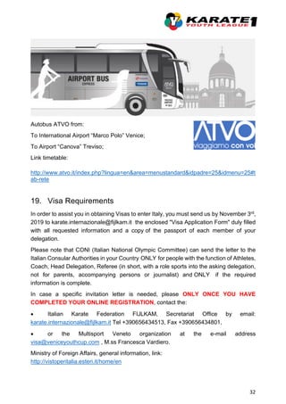 32
Autobus ATVO from:
To International Airport “Marco Polo” Venice;
To Airport “Canova” Treviso;
Link timetable:
http://www.atvo.it/index.php?lingua=en&area=menustandard&idpadre=25&idmenu=25#t
ab-rete
19. Visa Requirements
In order to assist you in obtaining Visas to enter Italy, you must send us by November 3rd,
2019 to karate.internazionale@fijlkam.it the enclosed "Visa Application Form" duly filled
with all requested information and a copy of the passport of each member of your
delegation.
Please note that CONI (Italian National Olympic Committee) can send the letter to the
Italian Consular Authorities in your Country ONLY for people with the function of Athletes,
Coach, Head Delegation, Referee (in short, with a role sports into the asking delegation,
not for parents, accompanying persons or journalist) and ONLY if the required
information is complete.
In case a specific invitation letter is needed, please ONLY ONCE YOU HAVE
COMPLETED YOUR ONLINE REGISTRATION, contact the:
• Italian Karate Federation FIJLKAM, Secretariat Office by email:
karate.internazionale@fijlkam.it Tel +390656434513, Fax +390656434801,
• or the Multisport Veneto organization at the e-mail address
visa@veniceyouthcup.com , M.ss Francesca Vardiero.
Ministry of Foreign Affairs, general information, link:
http://vistoperitalia.esteri.it/home/en
 