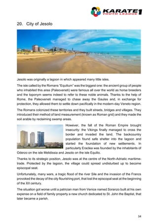 34
20. City of Jesolo
Jesolo was originally a lagoon in which appeared many little isles.
The isle called by the Romans “Equilium” was the biggest one: the ancient group of people
who inhabited this area (Paleoveneti) were famous all over the world as horse breeders
and the toponym seems indeed to refer to these noble animals. Thanks to the help of
Rome, the Paleoveneti managed to chase away the Gaules and, in exchange for
protection, they allowed them to settle down pacifically in the modern-day Veneto region.
The Romans colonized these territories and they built streets, bridges and villages. They
introduced their method of land measurement (known as Roman grid) and they made the
soil arable by reclaiming swamp areas.
However, the fall of the Roman Empire brought
insecurity: the Vikings finally managed to cross the
border and invaded the land. The backcountry
population found safe shelter into the lagoon and
started the foundation of new settlements. In
particularly Eraclea was founded by the inhabitants of
Oderzo on the isle Melidissia and Jesolo on the isle Equilio.
Thanks to its strategic position, Jesolo was at the centre of the North-Adriatic maritime-
trade. Protected by the lagoon, the village could spread undisturbed up to become
episcopal seat.
Unfortunately, many wars, a tragic flood of the river Sile and the invasion of the Francs
provoked the decay of the city flourishing port, that lost the episcopal seat at the beginning
of the XII century.
The situation got worse until a patrician man from Venice named Soranzo built at his own
expense on a field of family property a new church dedicated to St. John the Baptist, that
later became a parish.
 