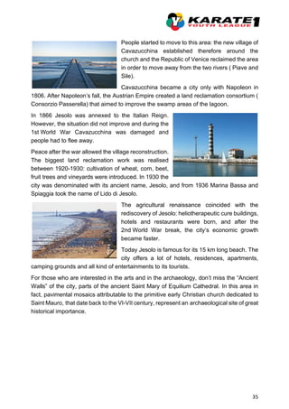 35
People started to move to this area: the new village of
Cavazucchina established therefore around the
church and the Republic of Venice reclaimed the area
in order to move away from the two rivers ( Piave and
Sile).
Cavazucchina became a city only with Napoleon in
1806. After Napoleon’s fall, the Austrian Empire created a land reclamation consortium (
Consorzio Passerella) that aimed to improve the swamp areas of the lagoon.
In 1866 Jesolo was annexed to the Italian Reign.
However, the situation did not improve and during the
1st World War Cavazucchina was damaged and
people had to flee away.
Peace after the war allowed the village reconstruction.
The biggest land reclamation work was realised
between 1920-1930: cultivation of wheat, corn, beet,
fruit trees and vineyards were introduced. In 1930 the
city was denominated with its ancient name, Jesolo, and from 1936 Marina Bassa and
Spiaggia took the name of Lido di Jesolo.
The agricultural renaissance coincided with the
rediscovery of Jesolo: heliotherapeutic cure buildings,
hotels and restaurants were born, and after the
2nd World War break, the city’s economic growth
became faster.
Today Jesolo is famous for its 15 km long beach. The
city offers a lot of hotels, residences, apartments,
camping grounds and all kind of entertainments to its tourists.
For those who are interested in the arts and in the archaeology, don’t miss the “Ancient
Walls” of the city, parts of the ancient Saint Mary of Equilium Cathedral. In this area in
fact, pavimental mosaics attributable to the primitive early Christian church dedicated to
Saint Mauro, that date back to the VI-VII century, represent an archaeological site of great
historical importance.
 