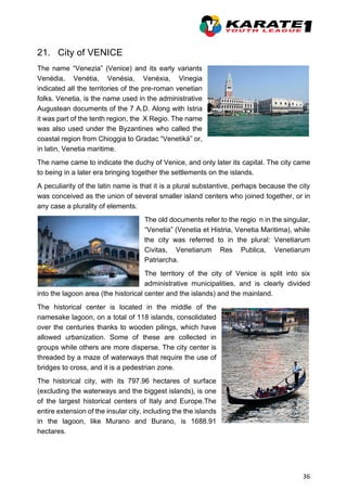 36
21. City of VENICE
The name “Venezia” (Venice) and its early variants
Venédia, Venétia, Venésia, Venéxia, Vinegia
indicated all the territories of the pre-roman venetian
folks. Venetia, is the name used in the administrative
Augustean documents of the 7 A.D. Along with Istria
it was part of the tenth region, the X Regio. The name
was also used under the Byzantines who called the
coastal region from Chioggia to Gradac “Venetikà” or,
in latin, Venetia maritime.
The name came to indicate the duchy of Venice, and only later its capital. The city came
to being in a later era bringing together the settlements on the islands.
A peculiarity of the latin name is that it is a plural substantive, perhaps because the city
was conceived as the union of several smaller island centers who joined together, or in
any case a plurality of elements.
The old documents refer to the regio n in the singular,
“Venetia” (Venetia et Histria, Venetia Maritima), while
the city was referred to in the plural: Venetiarum
Civitas, Venetiarum Res Publica, Venetiarum
Patriarcha.
The territory of the city of Venice is split into six
administrative municipalities, and is clearly divided
into the lagoon area (the historical center and the islands) and the mainland.
The historical center is located in the middle of the
namesake lagoon, on a total of 118 islands, consolidated
over the centuries thanks to wooden pilings, which have
allowed urbanization. Some of these are collected in
groups while others are more disperse. The city center is
threaded by a maze of waterways that require the use of
bridges to cross, and it is a pedestrian zone.
The historical city, with its 797.96 hectares of surface
(excluding the waterways and the biggest islands), is one
of the largest historical centers of Italy and Europe.The
entire extension of the insular city, including the the islands
in the lagoon, like Murano and Burano, is 1688.91
hectares.
 