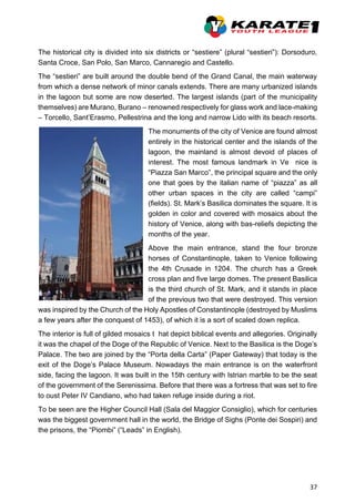 37
The historical city is divided into six districts or “sestiere” (plural “sestieri”): Dorsoduro,
Santa Croce, San Polo, San Marco, Cannaregio and Castello.
The “sestieri” are built around the double bend of the Grand Canal, the main waterway
from which a dense network of minor canals extends. There are many urbanized islands
in the lagoon but some are now deserted. The largest islands (part of the municipality
themselves) are Murano, Burano – renowned respectively for glass work and lace-making
– Torcello, Sant’Erasmo, Pellestrina and the long and narrow Lido with its beach resorts.
The monuments of the city of Venice are found almost
entirely in the historical center and the islands of the
lagoon, the mainland is almost devoid of places of
interest. The most famous landmark in Ve nice is
“Piazza San Marco”, the principal square and the only
one that goes by the italian name of “piazza” as all
other urban spaces in the city are called “campi”
(fields). St. Mark’s Basilica dominates the square. It is
golden in color and covered with mosaics about the
history of Venice, along with bas-reliefs depicting the
months of the year.
Above the main entrance, stand the four bronze
horses of Constantinople, taken to Venice following
the 4th Crusade in 1204. The church has a Greek
cross plan and five large domes. The present Basilica
is the third church of St. Mark, and it stands in place
of the previous two that were destroyed. This version
was inspired by the Church of the Holy Apostles of Constantinople (destroyed by Muslims
a few years after the conquest of 1453), of which it is a sort of scaled down replica.
The interior is full of gilded mosaics t hat depict biblical events and allegories. Originally
it was the chapel of the Doge of the Republic of Venice. Next to the Basilica is the Doge’s
Palace. The two are joined by the “Porta della Carta” (Paper Gateway) that today is the
exit of the Doge’s Palace Museum. Nowadays the main entrance is on the waterfront
side, facing the lagoon. It was built in the 15th century with Istrian marble to be the seat
of the government of the Serenissima. Before that there was a fortress that was set to fire
to oust Peter IV Candiano, who had taken refuge inside during a riot.
To be seen are the Higher Council Hall (Sala del Maggior Consiglio), which for centuries
was the biggest government hall in the world, the Bridge of Sighs (Ponte dei Sospiri) and
the prisons, the “Piombi” (“Leads” in English).
 