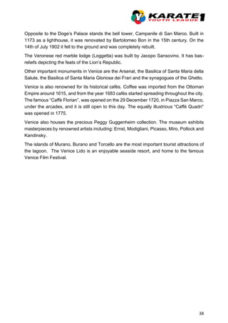 38
Opposite to the Doge’s Palace stands the bell tower, Campanile di San Marco. Built in
1173 as a lighthouse, it was renovated by Bartolomeo Bon in the 15th century. On the
14th of July 1902 it fell to the ground and was completely rebuilt.
The Veronese red marble lodge (Loggetta) was built by Jacopo Sansovino. It has bas-
reliefs depicting the feats of the Lion’s Republic.
Other important monuments in Venice are the Arsenal, the Basilica of Santa Maria della
Salute, the Basilica of Santa Maria Gloriosa dei Frari and the synagogues of the Ghetto.
Venice is also renowned for its historical cafès. Coffee was imported from the Ottoman
Empire around 1615, and from the year 1683 cafés started spreading throughout the city.
The famous “Caffè Florian”, was opened on the 29 December 1720, in Piazza San Marco,
under the arcades, and it is still open to this day. The equally illustrious “Caffè Quadri”
was opened in 1775.
Venice also houses the precious Peggy Guggenheim collection. The museum exhibits
masterpieces by renowned artists including: Ernst, Modigliani, Picasso, Miro, Pollock and
Kandinsky.
The islands of Murano, Burano and Torcello are the most important tourist attractions of
the lagoon. The Venice Lido is an enjoyable seaside resort, and home to the famous
Venice Film Festival.
 