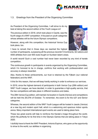 5
1.3. Greetings from the President of the Organizing Committee
As President of the Organizing Committee, I will strive to do my
best at taking this second edition of the Youth League on!
The previous edition in 2018, which took place in Caorle, was the
fourth stage of a WKF competition. It focused on youth categories
whose athletes will be the future Olympic competitors.
However, along with this competition, the historical Venice Cup
took place, too.
I have to remark that in those days we reached the highest
number of participants, surpassing all the previous records! 5 Continents, 62 nations and
4000 athletes from over 600 clubs fought on fourteen tatami areas.
A world record! Such a vast number had never been recorded by any kind of karate
competition.
The continuous growth in participants in events organized by the Organizing Committee,
which I’m honored to be in charge, confirms that working with professionalism and
accuracy is always rewarded.
Also, thanks to these achievements, our trust is retained by the Fijlkam (our national
federation) and the WKF.
It this for this reason, that we will keep hardly working in order to enhance our services.
In 2019, since the highest demand of participants in both Venice Cup (28th edition) and
WKF Youth League, we have decided, in order to guarantee a high-quality service, that
the two competitions will take place in different locations and dates.
The 28th Venice Cup edition, will maintain its location in Caorle (Venice) and competitions
will be held the 26-27th of October. To remember, the event is for the U21 and Senior
categories.
Whereas, the second edition of the WKF Youth League will be hosted in Jesolo (Venice)
at a new big and modern sport hall, which is a welcoming and spacious indoor sports
arena. Many important International sport events are used to taking place here.
These two great events will help to reinforce the Karate’s image throughout the world,
which fits perfectly for its first time in the Olympic Games that are taking place in Tokyo
2020.
I dutifully have to thank the WKF President, Antonio Espinos, who gave us the opportunity
to show to the world, our abilities in organizing.
 