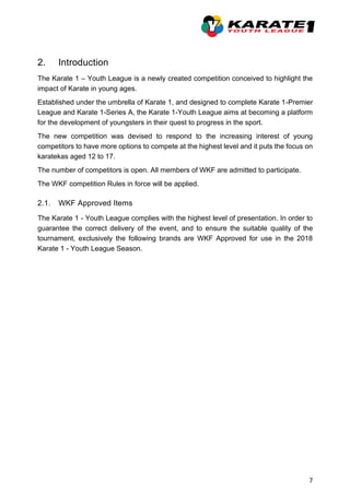 7
2. Introduction
The Karate 1 – Youth League is a newly created competition conceived to highlight the
impact of Karate in young ages.
Established under the umbrella of Karate 1, and designed to complete Karate 1-Premier
League and Karate 1-Series A, the Karate 1-Youth League aims at becoming a platform
for the development of youngsters in their quest to progress in the sport.
The new competition was devised to respond to the increasing interest of young
competitors to have more options to compete at the highest level and it puts the focus on
karatekas aged 12 to 17.
The number of competitors is open. All members of WKF are admitted to participate.
The WKF competition Rules in force will be applied.
2.1. WKF Approved Items
The Karate 1 - Youth League complies with the highest level of presentation. In order to
guarantee the correct delivery of the event, and to ensure the suitable quality of the
tournament, exclusively the following brands are WKF Approved for use in the 2018
Karate 1 - Youth League Season.
 