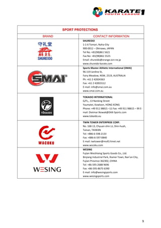 9
SPORT PROTECTIONS
BRAND CONTACT INFORMATION
SHUREIDO
1-1-6 Tomari, Naha-City
900-0012 – Okinawa, JAPAN
Tel No: +81(98)861 5621
Fax No: +81(98)861 5525
Email: shureido@orange.ocn.ne.jp
www.shureido-karate.com
Sports Master Athletic International (SMAI)
96-119 Jardine St,
Fairy Meadow, NSW, 2519, AUSTRALIA
Ph: +61 2 42834363
Fax: +61 2 42855512
E-mail: info@smai.com.au
www.smai.com.au
TOKAIDO INTERNATIONAL
G/FL., 13 Nanking Street
Yaumatei, Kowloon, HONG KONG
Phone: +49 911 98815 –11 Fax: +49 911 98815 – 99 E-
mail: Dietmar.Nowak@DAX-Sports.com
www.tokaido.eu
TWIN TOWER ENTERPRISE CORP.
No. 168-13, Chyuan-shin Lii, Shin-huah,
Tainan, TAIWAN
Tel: +886-6-598-2133
Fax: +886-6-597-0840
E-mail: twitower@ms43.hinet.net
www.wscoku.com
WESING
Fujian Weizhixing Sports Goods Co., Ltd.
Binjiang Industrial Park, Xiamei Town, Nan’an City,
Fujian Province 362302, CHINA
Tel: +86-595-2688 9696
Fax: +86-595-8675 6390
E-mail: info@wesingsports.com
www.wesingsports.com
 