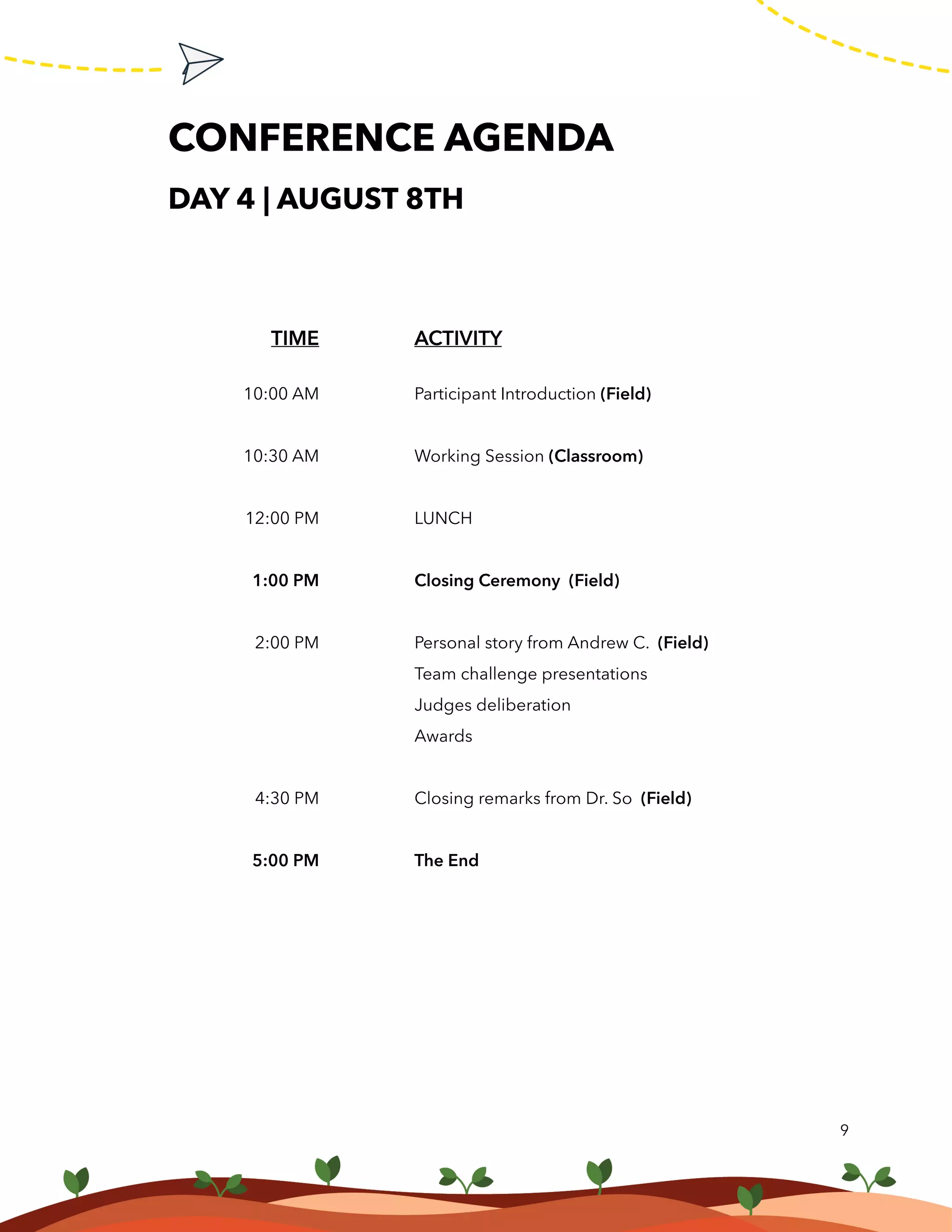 CONFERENCE AGENDA
DAY 4 | AUGUST 8TH
9
ACTIVITY
Participant Introduction (Field)
Working Session (Classroom)
LUNCH
Closing Ceremony (Field)
Personal story from Andrew C. (Field)
Team challenge presentations
Judges deliberation
Awards
Closing remarks from Dr. So (Field)
The End
TIME
10:00 AM
10:30 AM
12:00 PM
1:00 PM
2:00 PM
4:30 PM
5:00 PM
 
