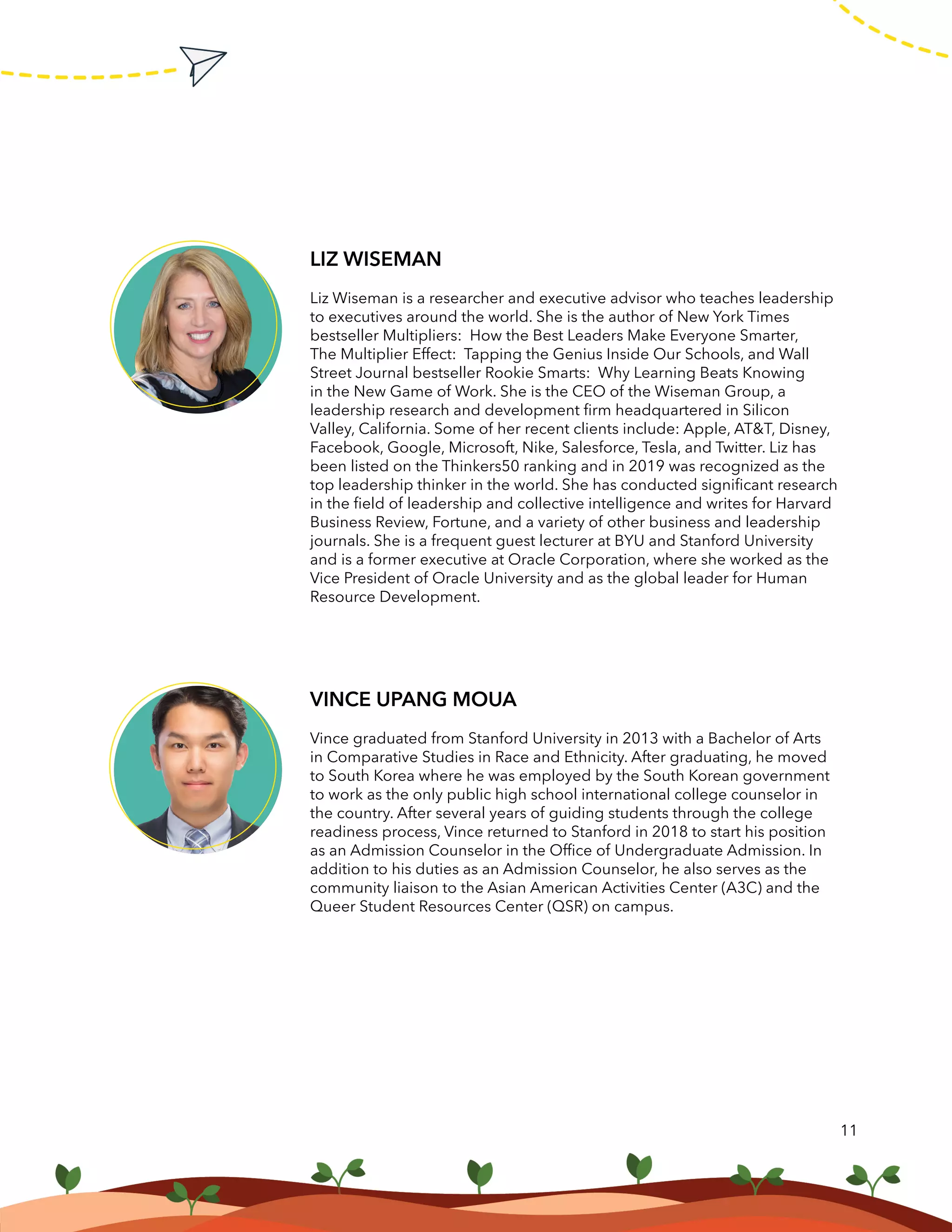 11
LIZ WISEMAN
Liz Wiseman is a researcher and executive advisor who teaches leadership
to executives around the world. She is the author of New York Times
bestseller Multipliers: How the Best Leaders Make Everyone Smarter,
The Multiplier Effect: Tapping the Genius Inside Our Schools, and Wall
Street Journal bestseller Rookie Smarts: Why Learning Beats Knowing
in the New Game of Work. She is the CEO of the Wiseman Group, a
leadership research and development firm headquartered in Silicon
Valley, California. Some of her recent clients include: Apple, AT&T, Disney,
Facebook, Google, Microsoft, Nike, Salesforce, Tesla, and Twitter. Liz has
been listed on the Thinkers50 ranking and in 2019 was recognized as the
top leadership thinker in the world. She has conducted significant research
in the field of leadership and collective intelligence and writes for Harvard
Business Review, Fortune, and a variety of other business and leadership
journals. She is a frequent guest lecturer at BYU and Stanford University
and is a former executive at Oracle Corporation, where she worked as the
Vice President of Oracle University and as the global leader for Human
Resource Development.
VINCE UPANG MOUA
Vince graduated from Stanford University in 2013 with a Bachelor of Arts
in Comparative Studies in Race and Ethnicity. After graduating, he moved
to South Korea where he was employed by the South Korean government
to work as the only public high school international college counselor in
the country. After several years of guiding students through the college
readiness process, Vince returned to Stanford in 2018 to start his position
as an Admission Counselor in the Office of Undergraduate Admission. In
addition to his duties as an Admission Counselor, he also serves as the
community liaison to the Asian American Activities Center (A3C) and the
Queer Student Resources Center (QSR) on campus.
 