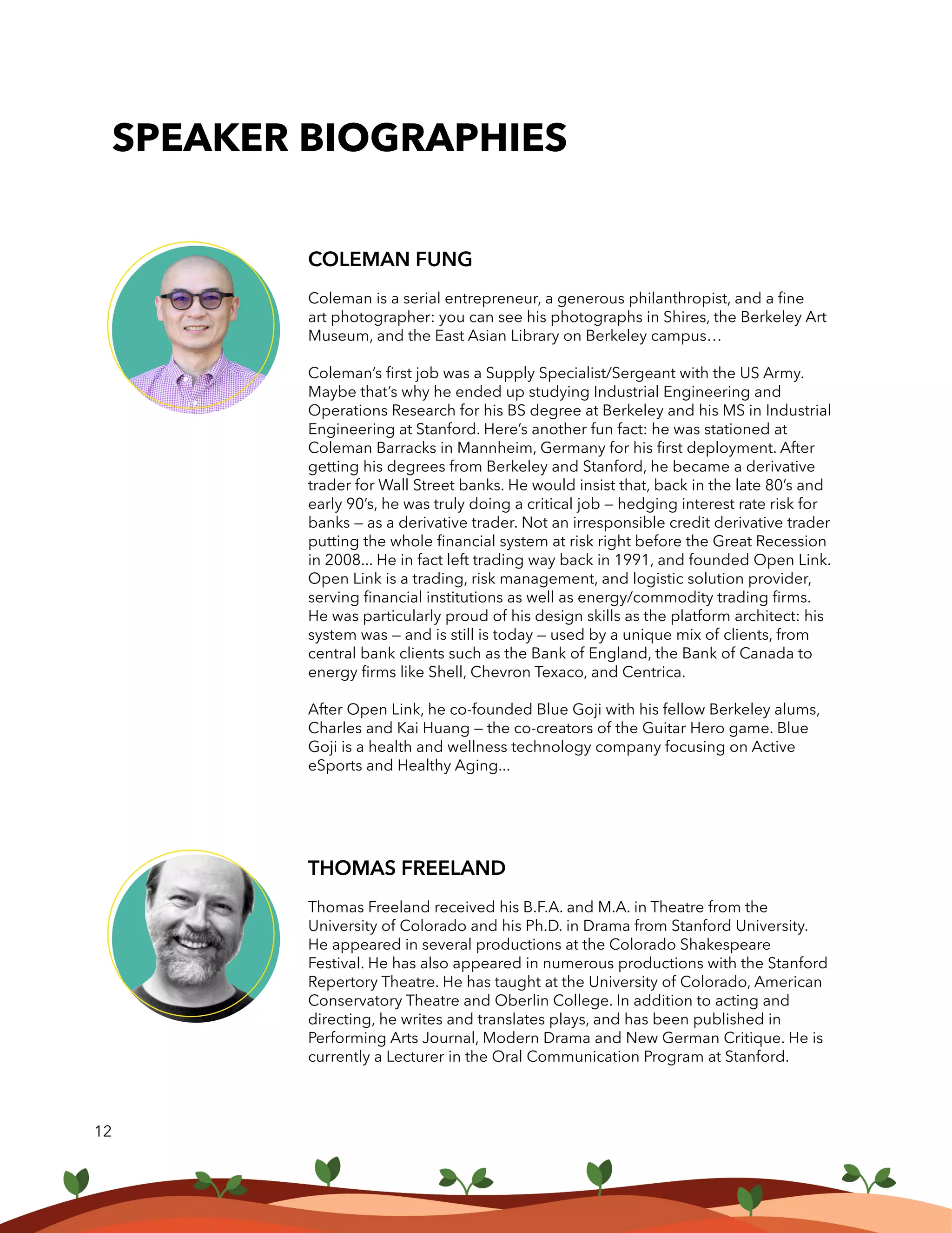 COLEMAN FUNG
Coleman is a serial entrepreneur, a generous philanthropist, and a fine
art photographer: you can see his photographs in Shires, the Berkeley Art
Museum, and the East Asian Library on Berkeley campus…
Coleman’s first job was a Supply Specialist/Sergeant with the US Army.
Maybe that’s why he ended up studying Industrial Engineering and
Operations Research for his BS degree at Berkeley and his MS in Industrial
Engineering at Stanford. Here’s another fun fact: he was stationed at
Coleman Barracks in Mannheim, Germany for his first deployment. After
getting his degrees from Berkeley and Stanford, he became a derivative
trader for Wall Street banks. He would insist that, back in the late 80’s and
early 90’s, he was truly doing a critical job — hedging interest rate risk for
banks — as a derivative trader. Not an irresponsible credit derivative trader
putting the whole financial system at risk right before the Great Recession
in 2008... He in fact left trading way back in 1991, and founded Open Link.
Open Link is a trading, risk management, and logistic solution provider,
serving financial institutions as well as energy/commodity trading firms.
He was particularly proud of his design skills as the platform architect: his
system was — and is still is today — used by a unique mix of clients, from
central bank clients such as the Bank of England, the Bank of Canada to
energy firms like Shell, Chevron Texaco, and Centrica.
After Open Link, he co-founded Blue Goji with his fellow Berkeley alums,
Charles and Kai Huang — the co-creators of the Guitar Hero game. Blue
Goji is a health and wellness technology company focusing on Active
eSports and Healthy Aging...
12
SPEAKER BIOGRAPHIES
THOMAS FREELAND
Thomas Freeland received his B.F.A. and M.A. in Theatre from the
University of Colorado and his Ph.D. in Drama from Stanford University.
He appeared in several productions at the Colorado Shakespeare
Festival. He has also appeared in numerous productions with the Stanford
Repertory Theatre. He has taught at the University of Colorado, American
Conservatory Theatre and Oberlin College. In addition to acting and
directing, he writes and translates plays, and has been published in
Performing Arts Journal, Modern Drama and New German Critique. He is
currently a Lecturer in the Oral Communication Program at Stanford.
 
