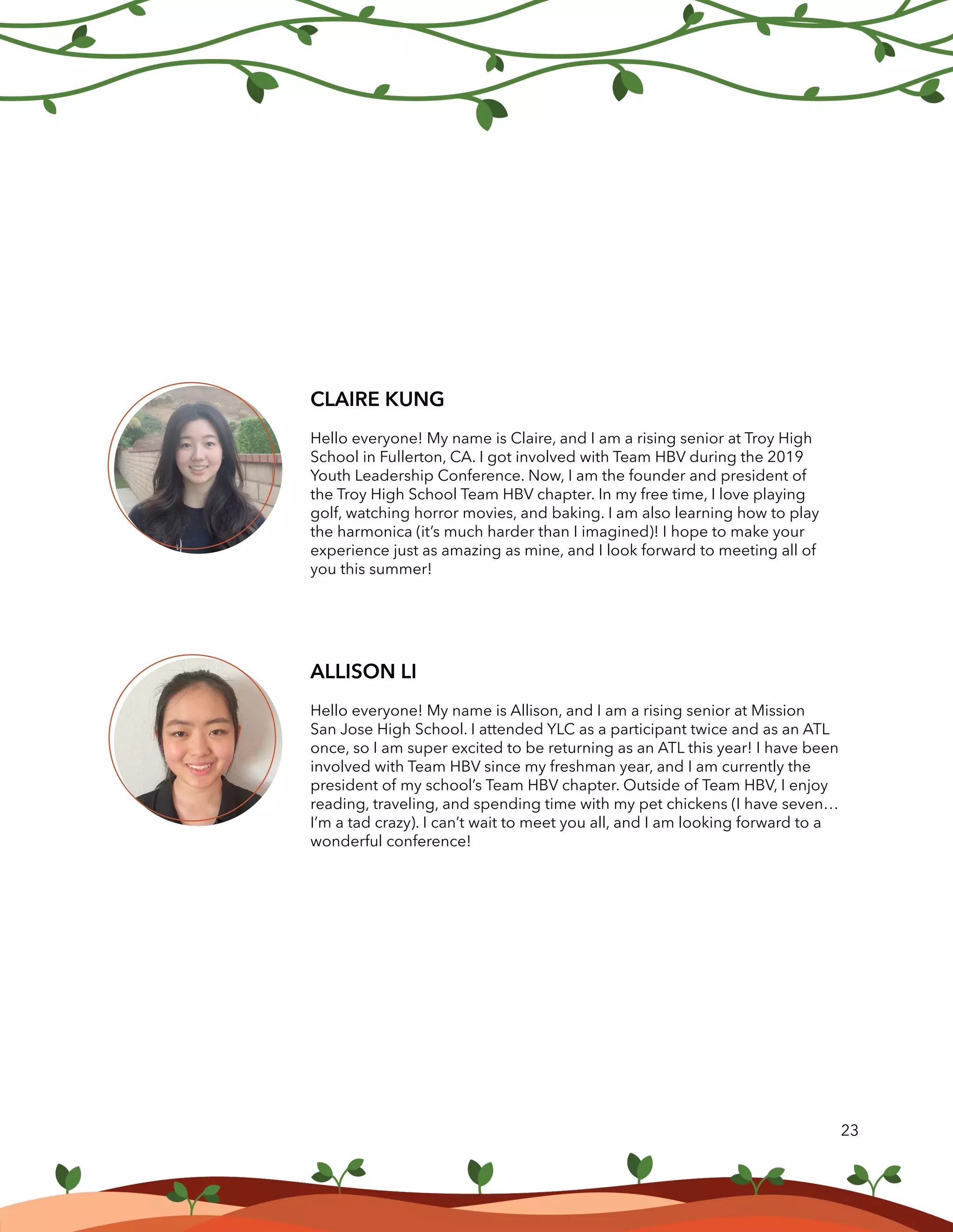 23
ALLISON LI
Hello everyone! My name is Allison, and I am a rising senior at Mission
San Jose High School. I attended YLC as a participant twice and as an ATL
once, so I am super excited to be returning as an ATL this year! I have been
involved with Team HBV since my freshman year, and I am currently the
president of my school’s Team HBV chapter. Outside of Team HBV, I enjoy
reading, traveling, and spending time with my pet chickens (I have seven…
I’m a tad crazy). I can’t wait to meet you all, and I am looking forward to a
wonderful conference!
CLAIRE KUNG
Hello everyone! My name is Claire, and I am a rising senior at Troy High
School in Fullerton, CA. I got involved with Team HBV during the 2019
Youth Leadership Conference. Now, I am the founder and president of
the Troy High School Team HBV chapter. In my free time, I love playing
golf, watching horror movies, and baking. I am also learning how to play
the harmonica (it’s much harder than I imagined)! I hope to make your
experience just as amazing as mine, and I look forward to meeting all of
you this summer!
 