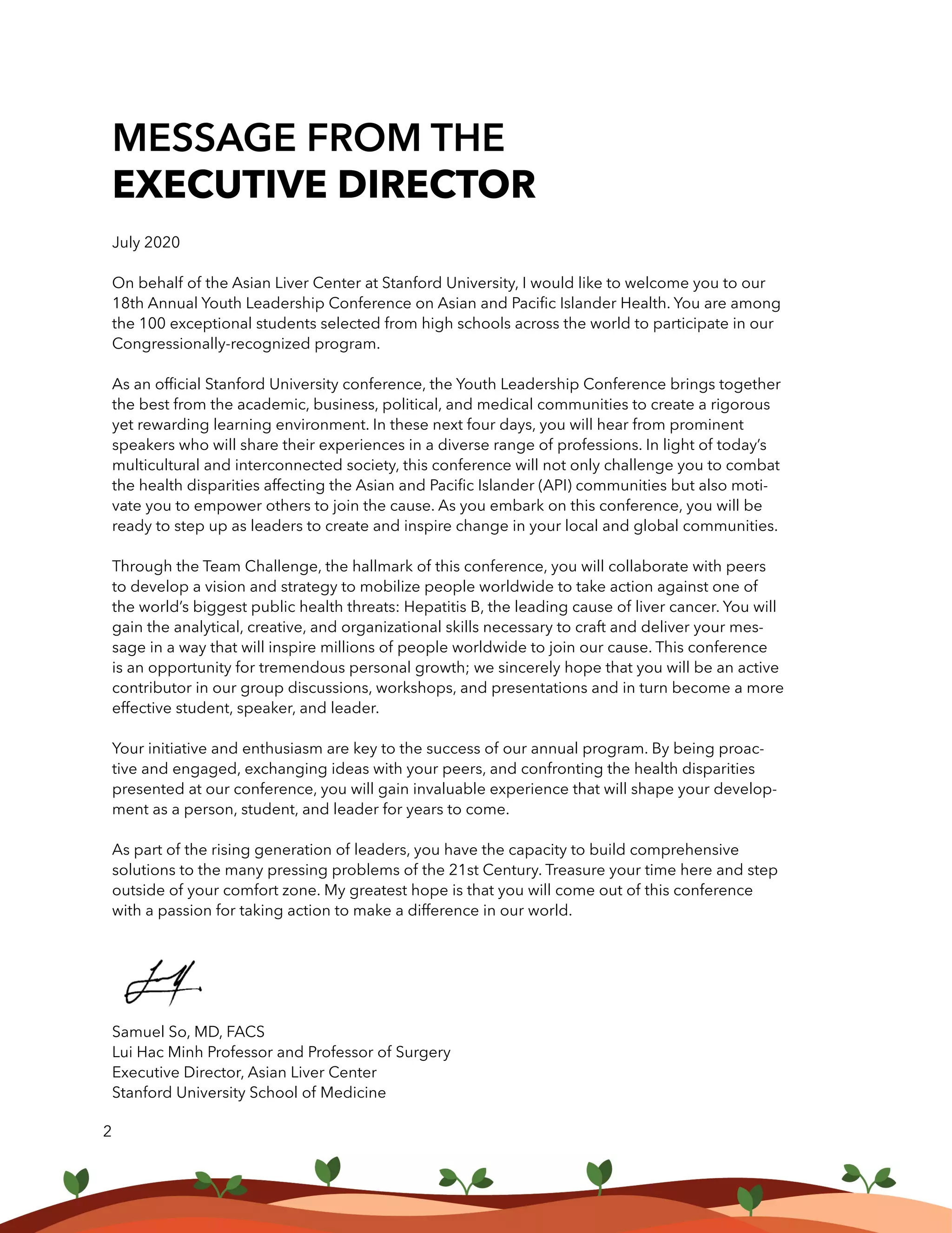 MESSAGE FROM THE
EXECUTIVE DIRECTOR
July 2020
On behalf of the Asian Liver Center at Stanford University, I would like to welcome you to our
18th Annual Youth Leadership Conference on Asian and Pacific Islander Health. You are among
the 100 exceptional students selected from high schools across the world to participate in our
Congressionally-recognized program.
As an official Stanford University conference, the Youth Leadership Conference brings together
the best from the academic, business, political, and medical communities to create a rigorous
yet rewarding learning environment. In these next four days, you will hear from prominent
speakers who will share their experiences in a diverse range of professions. In light of today’s
multicultural and interconnected society, this conference will not only challenge you to combat
the health disparities affecting the Asian and Pacific Islander (API) communities but also moti-
vate you to empower others to join the cause. As you embark on this conference, you will be
ready to step up as leaders to create and inspire change in your local and global communities.
Through the Team Challenge, the hallmark of this conference, you will collaborate with peers
to develop a vision and strategy to mobilize people worldwide to take action against one of
the world’s biggest public health threats: Hepatitis B, the leading cause of liver cancer. You will
gain the analytical, creative, and organizational skills necessary to craft and deliver your mes-
sage in a way that will inspire millions of people worldwide to join our cause. This conference
is an opportunity for tremendous personal growth; we sincerely hope that you will be an active
contributor in our group discussions, workshops, and presentations and in turn become a more
effective student, speaker, and leader.
Your initiative and enthusiasm are key to the success of our annual program. By being proac-
tive and engaged, exchanging ideas with your peers, and confronting the health disparities
presented at our conference, you will gain invaluable experience that will shape your develop-
ment as a person, student, and leader for years to come.
As part of the rising generation of leaders, you have the capacity to build comprehensive
solutions to the many pressing problems of the 21st Century. Treasure your time here and step
outside of your comfort zone. My greatest hope is that you will come out of this conference
with a passion for taking action to make a difference in our world.
Samuel So, MD, FACS
Lui Hac Minh Professor and Professor of Surgery
Executive Director, Asian Liver Center
Stanford University School of Medicine
2
 