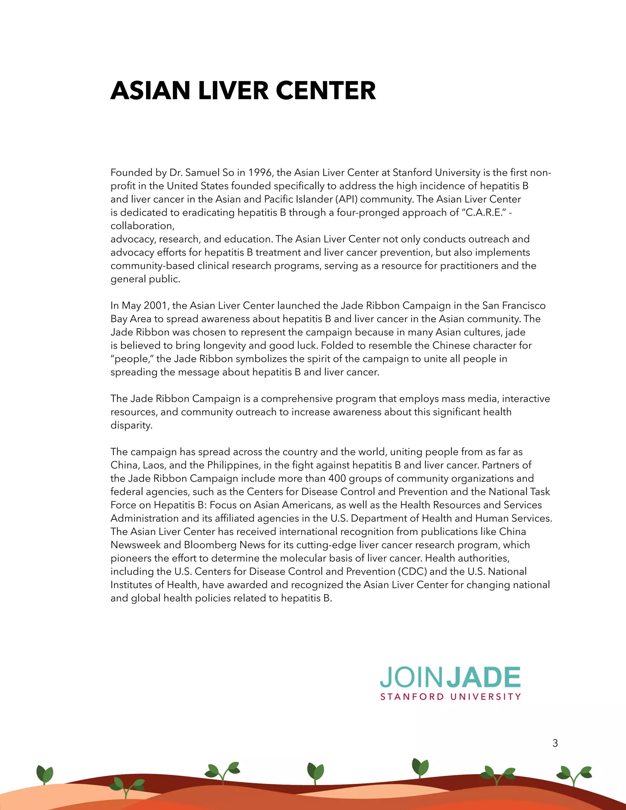 ASIAN LIVER CENTER
Founded by Dr. Samuel So in 1996, the Asian Liver Center at Stanford University is the first non-
profit in the United States founded specifically to address the high incidence of hepatitis B
and liver cancer in the Asian and Pacific Islander (API) community. The Asian Liver Center
is dedicated to eradicating hepatitis B through a four-pronged approach of “C.A.R.E.” -
collaboration,
advocacy, research, and education. The Asian Liver Center not only conducts outreach and
advocacy efforts for hepatitis B treatment and liver cancer prevention, but also implements
community-based clinical research programs, serving as a resource for practitioners and the
general public.
In May 2001, the Asian Liver Center launched the Jade Ribbon Campaign in the San Francisco
Bay Area to spread awareness about hepatitis B and liver cancer in the Asian community. The
Jade Ribbon was chosen to represent the campaign because in many Asian cultures, jade
is believed to bring longevity and good luck. Folded to resemble the Chinese character for
“people,” the Jade Ribbon symbolizes the spirit of the campaign to unite all people in
spreading the message about hepatitis B and liver cancer.
The Jade Ribbon Campaign is a comprehensive program that employs mass media, interactive
resources, and community outreach to increase awareness about this significant health
disparity.
The campaign has spread across the country and the world, uniting people from as far as
China, Laos, and the Philippines, in the fight against hepatitis B and liver cancer. Partners of
the Jade Ribbon Campaign include more than 400 groups of community organizations and
federal agencies, such as the Centers for Disease Control and Prevention and the National Task
Force on Hepatitis B: Focus on Asian Americans, as well as the Health Resources and Services
Administration and its affiliated agencies in the U.S. Department of Health and Human Services.
The Asian Liver Center has received international recognition from publications like China
Newsweek and Bloomberg News for its cutting-edge liver cancer research program, which
pioneers the effort to determine the molecular basis of liver cancer. Health authorities,
including the U.S. Centers for Disease Control and Prevention (CDC) and the U.S. National
Institutes of Health, have awarded and recognized the Asian Liver Center for changing national
and global health policies related to hepatitis B.
3
 