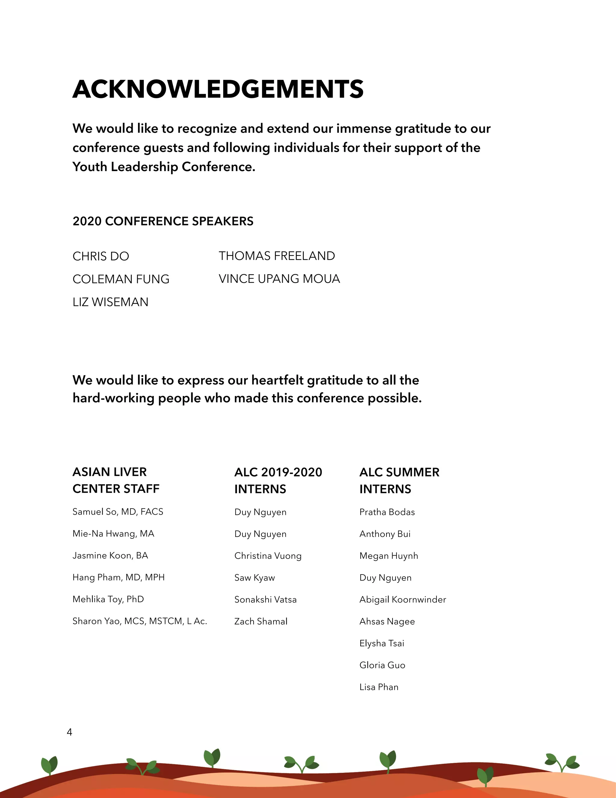 We would like to recognize and extend our immense gratitude to our
conference guests and following individuals for their support of the
Youth Leadership Conference.
2020 CONFERENCE SPEAKERS
CHRIS DO
COLEMAN FUNG
LIZ WISEMAN
ACKNOWLEDGEMENTS
THOMAS FREELAND
VINCE UPANG MOUA
4
We would like to express our heartfelt gratitude to all the
hard-working people who made this conference possible.
ASIAN LIVER
CENTER STAFF
Samuel So, MD, FACS
Mie-Na Hwang, MA
Jasmine Koon, BA
Hang Pham, MD, MPH
Mehlika Toy, PhD
Sharon Yao, MCS, MSTCM, L Ac.
ALC 2019-2020
INTERNS
Duy Nguyen
Duy Nguyen
Christina Vuong
Saw Kyaw
Sonakshi Vatsa
Zach Shamal
ALC SUMMER
INTERNS
Pratha Bodas
Anthony Bui
Megan Huynh
Duy Nguyen
Abigail Koornwinder
Ahsas Nagee
Elysha Tsai
Gloria Guo
Lisa Phan
 
