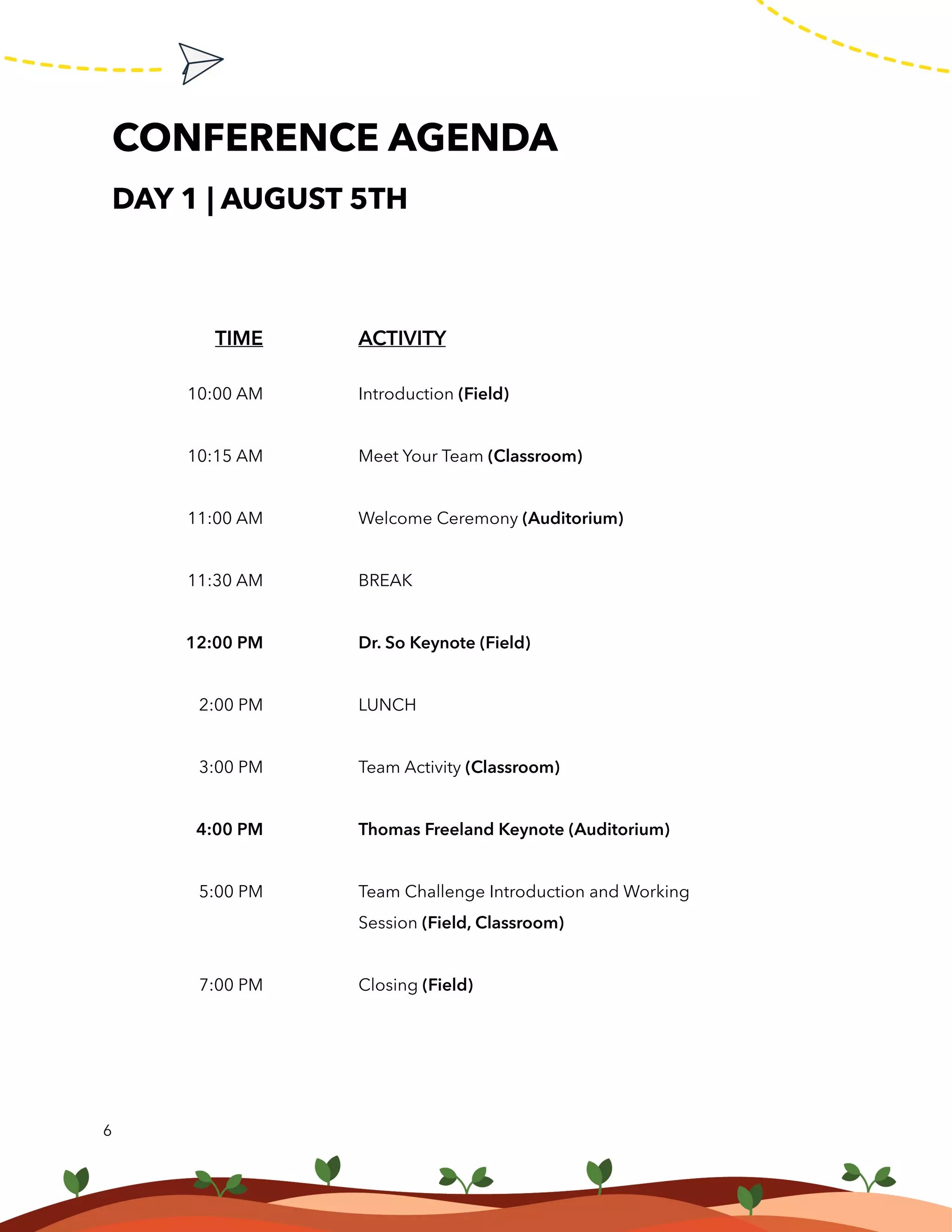 6
ACTIVITY
Introduction (Field)
Meet Your Team (Classroom)
Welcome Ceremony (Auditorium)
BREAK
Dr. So Keynote (Field)
LUNCH	
Team Activity (Classroom)
Thomas Freeland Keynote (Auditorium)
Team Challenge Introduction and Working
Session (Field, Classroom)
Closing (Field)
CONFERENCE AGENDA
DAY 1 | AUGUST 5TH
TIME
10:00 AM
10:15 AM
11:00 AM
11:30 AM
12:00 PM
2:00 PM
3:00 PM
4:00 PM
5:00 PM
7:00 PM
 