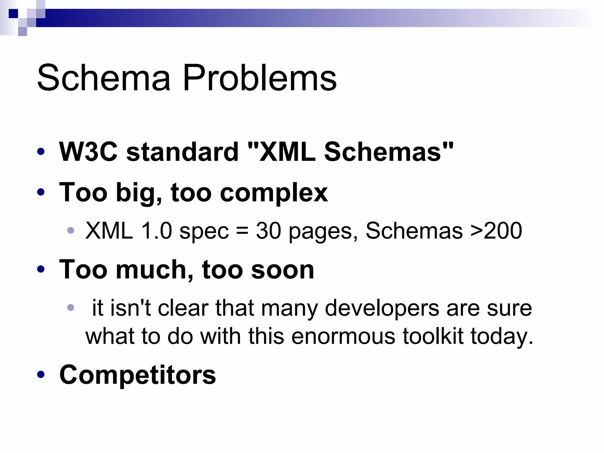 Schema Problems
• W3C standard "XML Schemas"
• Too big, too complex
• XML 1.0 spec = 30 pages, Schemas >200
• Too much, too soon
• it isn't clear that many developers are sure
what to do with this enormous toolkit today.
• Competitors
 