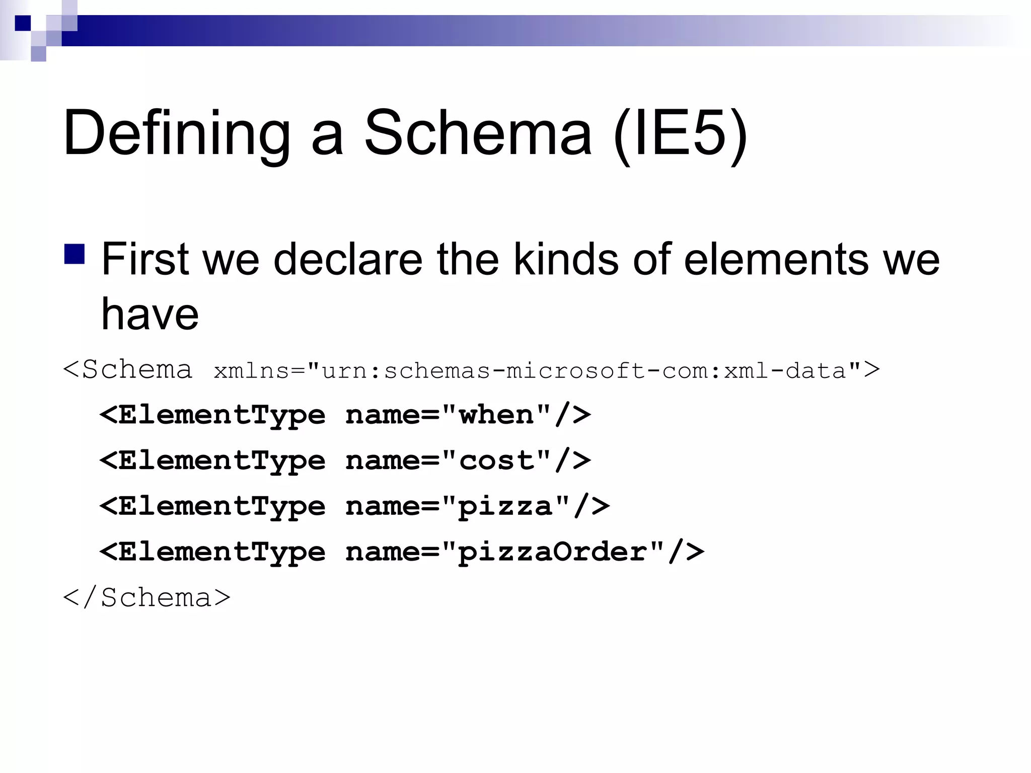 Defining a Schema (IE5)
 First we declare the kinds of elements we
have
<Schema xmlns="urn:schemas-microsoft-com:xml-data">
<ElementType name="when"/>
<ElementType name="cost"/>
<ElementType name="pizza"/>
<ElementType name="pizzaOrder"/>
</Schema>
 