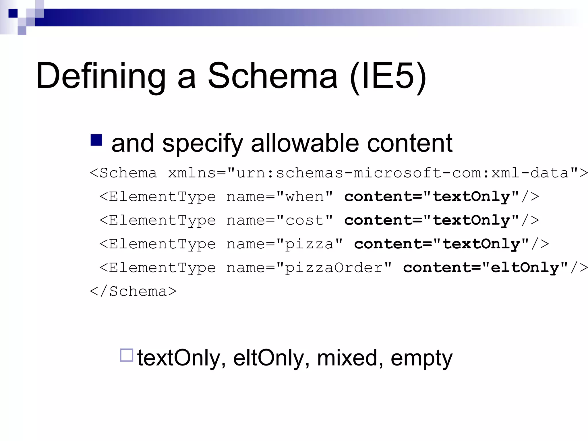 Defining a Schema (IE5)
 and specify allowable content
<Schema xmlns="urn:schemas-microsoft-com:xml-data">
<ElementType name="when" content="textOnly"/>
<ElementType name="cost" content="textOnly"/>
<ElementType name="pizza" content="textOnly"/>
<ElementType name="pizzaOrder" content="eltOnly"/>
</Schema>
textOnly, eltOnly, mixed, empty
 