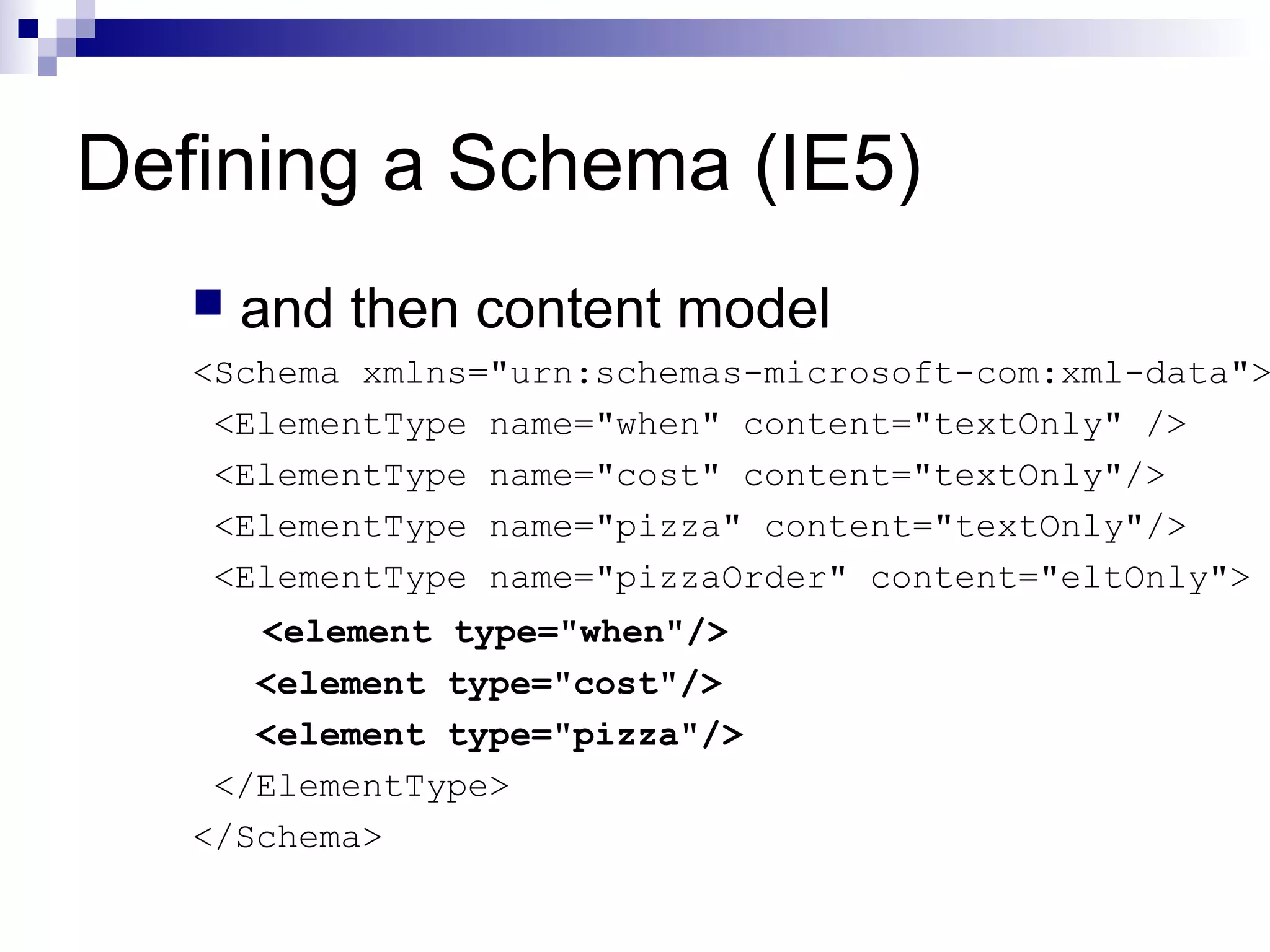 Defining a Schema (IE5)
 and then content model
<Schema xmlns="urn:schemas-microsoft-com:xml-data">
<ElementType name="when" content="textOnly" />
<ElementType name="cost" content="textOnly"/>
<ElementType name="pizza" content="textOnly"/>
<ElementType name="pizzaOrder" content="eltOnly">
<element type="when"/>
<element type="cost"/>
<element type="pizza"/>
</ElementType>
</Schema>
 