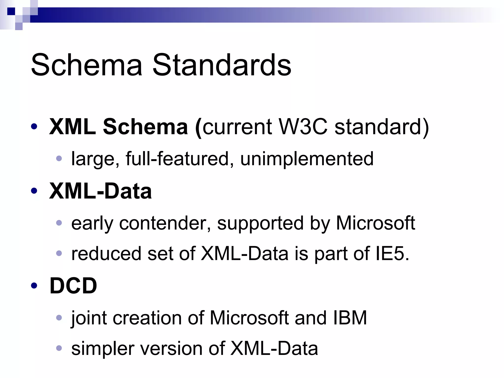 Schema Standards
• XML Schema (current W3C standard)
• large, full-featured, unimplemented
• XML-Data
• early contender, supported by Microsoft
• reduced set of XML-Data is part of IE5.
• DCD
• joint creation of Microsoft and IBM
• simpler version of XML-Data
 