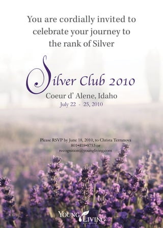 You are cordially invited to
 celebrate your journey to
     the rank of Silver



         ilver Club 2010
      Coeur d’ Alene, Idaho
              July 22 - 25, 2010




   Please RSVP by June 18, 2010, to Christa Terranova
                   801•418•8753 or
             recognition@youngliving.com
 