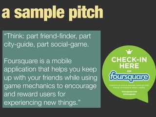 a sample pitch
“Think: part friend-ﬁnder, part
city-guide, part social-game. 

Foursquare is a mobile
application that helps you keep
up with your friends while using
game mechanics to encourage
and reward users for
experiencing new things.”
 