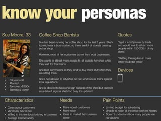 know your personas
Sue Moore, 33
 Coffee Shop Barrista
Sue has been running her coffee shop for the last 3 years. She’s
located near a busy station, so there are lot of tourists passing
by her shop.
However, most of her customers come from local businesses.
She wants to attract more people to sit outside her shop while
they wait for their trains.
She likes commuters as they tend to buy more stuff when they
are sitting there.
She’s not allowed to advertise on her windows as that’s against
local regulations.
She is allowed to have one sign outside of the shop but keeps it
as a default sign as she’s too busy to update it.
Quotes
“I get a lot of passer by trade
and would love to attract more
people within 150-200m of my
store.”

“Getting the regulars in more
often would be great!”




•  33 years old
•  Married
•  Turnover >$100k
•  Barrista & owner
Characteristics
•  Cares about customers
•  Very busy day to day
•  Willing to try new tools to bring in business
•  Average Internet ability
•  More repeat customers
•  More reach
•  Ideas to market her business
better
Needs
•  Limited budget for advertising
•  Unable to reach all the ofﬁce workers nearby
•  Doesn’t understand how many people see
her adverts
Pain Points
Devices
 