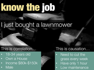•  18-34 years old
•  Own a House
•  Income $80k-$150k 
•  Male
•  Need to cut the
grass every week
•  Have only 1 hour
•  Low maintenance
This is correlation…
 This is causation…
I just bought a lawnmower
know the job
 