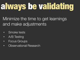 always be validating
•  Smoke tests
•  A/B Testing
•  Focus Groups
•  Observational Research
Minimize the time to get learnings
and make adjustments
 