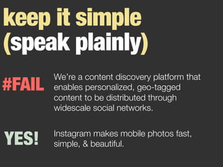 keep it simple
(speak plainly)
Instagram makes mobile photos fast,
simple, & beautiful.

#FAIL
YES!
We’re a content discovery platform that
enables personalized, geo-tagged
content to be distributed through
widescale social networks.
 