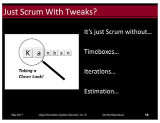 Click to edit Master title styleJust	Scrum	With	Tweaks?
May 2017 Vega Information System Services, Inc. © Do Not Reproduce 18
It’s	just	Scrum	without…
Timeboxes…
Iterations…
Estimation…
 