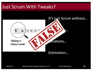 Click to edit Master title styleJust	Scrum	With	Tweaks?
May 2017 Vega Information System Services, Inc. © Do Not Reproduce 19
It’s	just	Scrum	without…
Timeboxes…
Iterations…
Estimation…
 