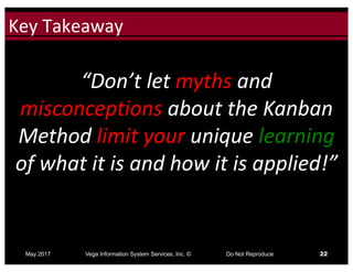 Click to edit Master title styleKey	Takeaway
May 2017 Vega Information System Services, Inc. © Do Not Reproduce 22
“Don’t	let	myths and	
misconceptions about	the	Kanban	
Method	limit your unique	learning
of	what	it	is	and	how	it	is	applied!”
 