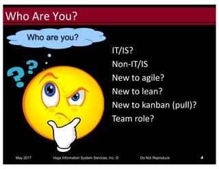 Click to edit Master title styleWho	Are	You?
May 2017 Vega Information System Services, Inc. © Do Not Reproduce 4
IT/IS?
Non-IT/IS
New	to	agile?
New	to	lean?
New	to	kanban (pull)?
Team	role?
Who are you?
 