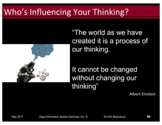 Click to edit Master title styleWho’s	Influencing	Your	Thinking?
May 2017 Vega Information System Services, Inc. © Do Not Reproduce 40
“The world as we have
created it is a process of
our thinking.
It cannot be changed
without changing our
thinking”
Albert	Einstein
 