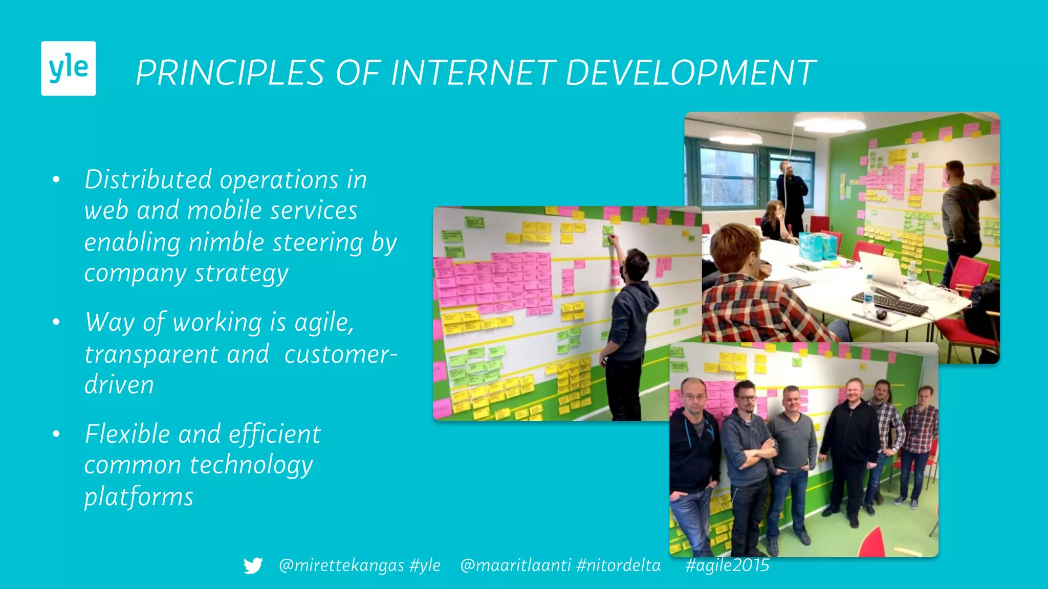 PRINCIPLES OF INTERNET DEVELOPMENT
•  Distributed operations in
web and mobile services
enabling nimble steering by
company strategy
•  Way of working is agile,
transparent and customer-
driven
•  Flexible and efﬁcient
common technology
platforms
@mirettekangas #yle @maaritlaanti #nitordelta #agile2015
 