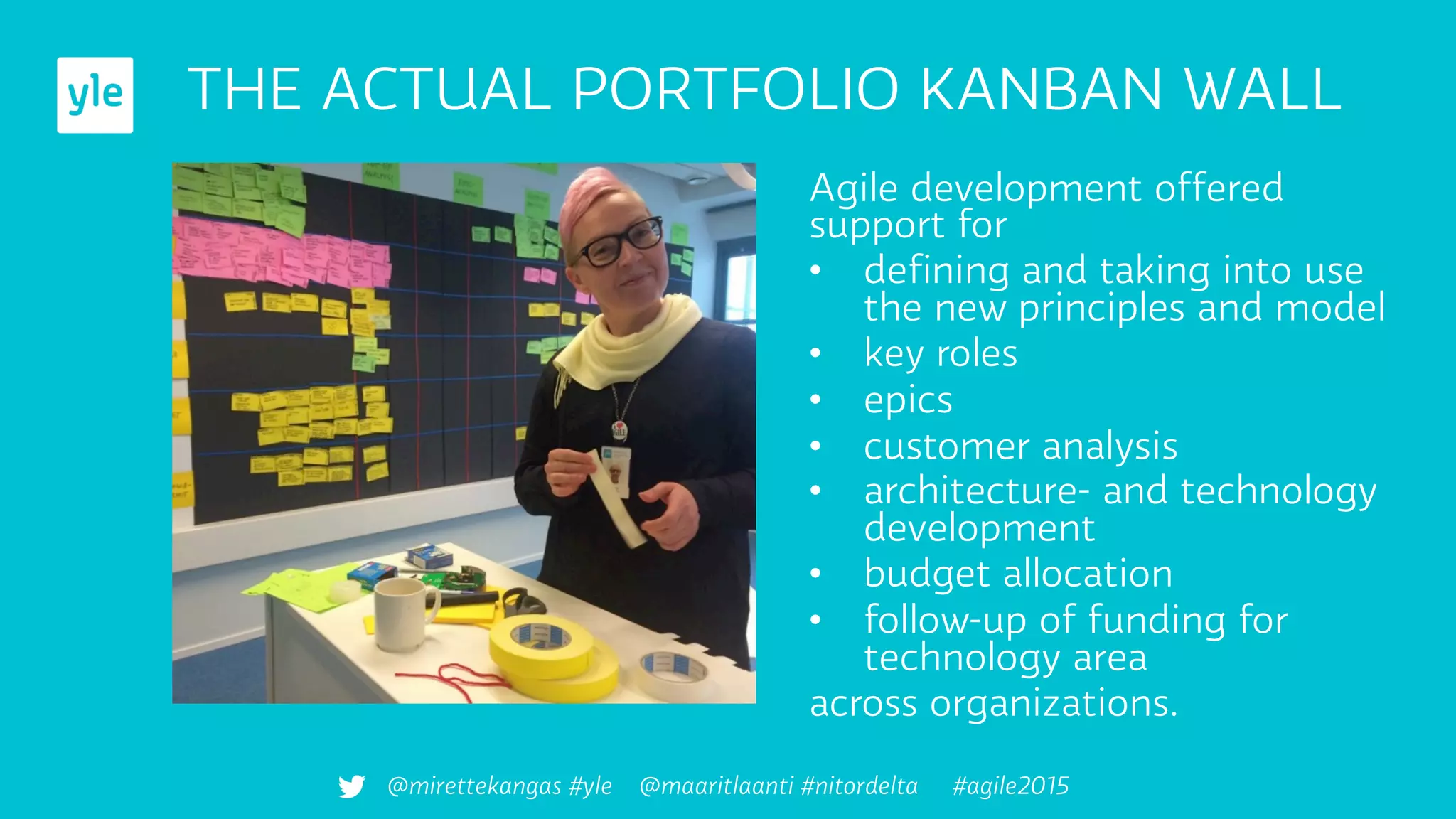 Agile development offered
support for
•  deﬁning and taking into use
the new principles and model
•  key roles
•  epics
•  customer analysis
•  architecture- and technology
development
•  budget allocation
•  follow-up of funding for
technology area
across organizations.
THE ACTUAL PORTFOLIO KANBAN WALL
@mirettekangas #yle @maaritlaanti #nitordelta #agile2015
 