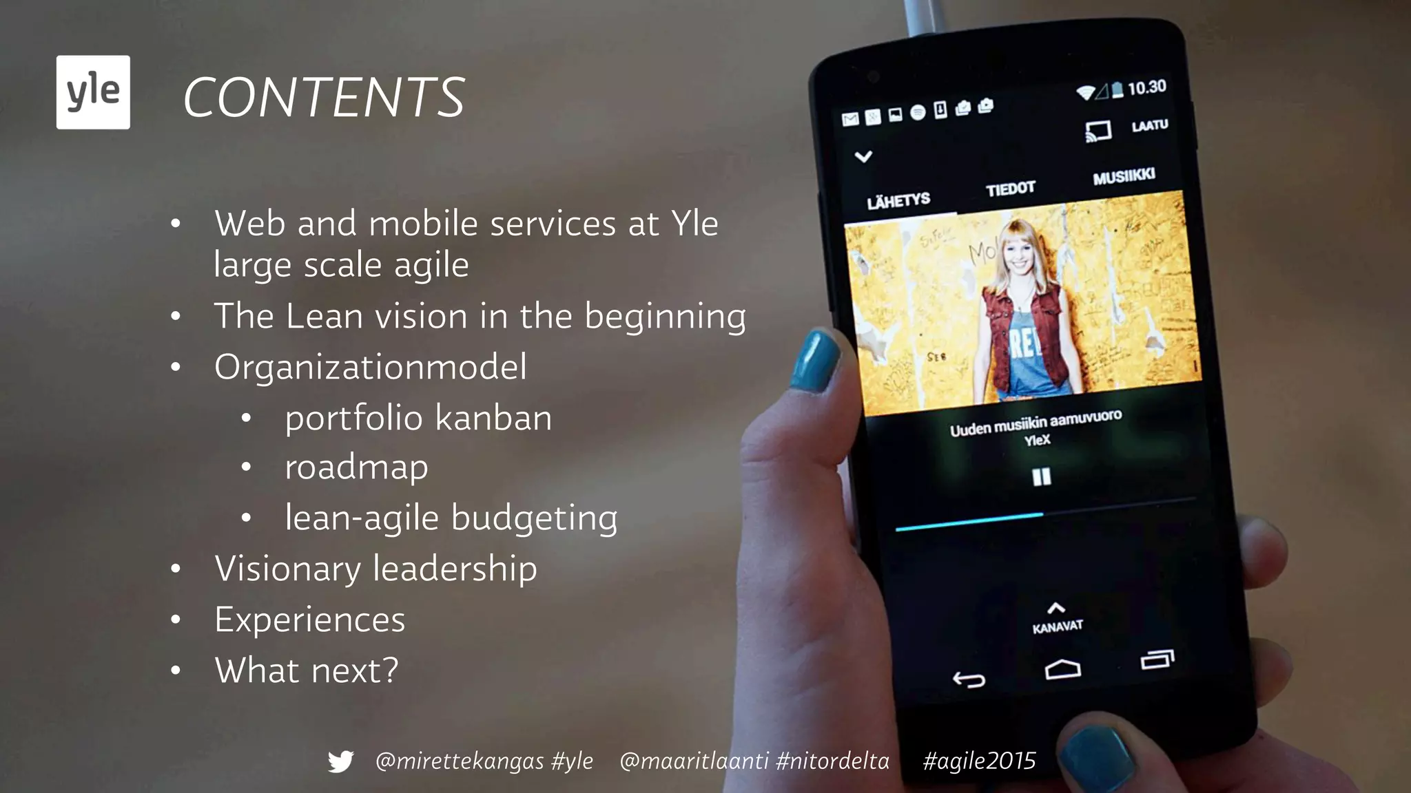 CONTENTS
@mirettekangas #yle @maaritlaanti #nitordelta #agile2015
•  Web and mobile services at Yle
large scale agile
•  The Lean vision in the beginning
•  Organizationmodel
•  portfolio kanban
•  roadmap
•  lean-agile budgeting
•  Visionary leadership
•  Experiences
•  What next?
 