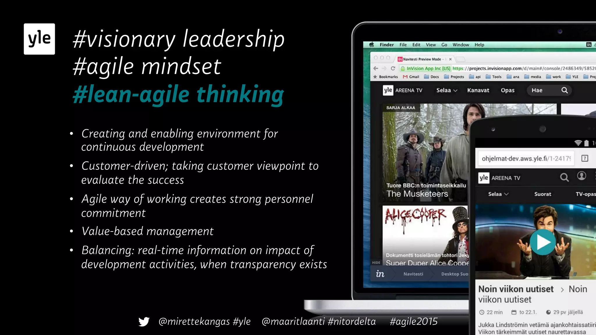 #visionary leadership
#agile mindset
#lean-agile thinking
•  Creating and enabling environment for
continuous development
•  Customer-driven; taking customer viewpoint to
evaluate the success
•  Agile way of working creates strong personnel
commitment
•  Value-based management
•  Balancing: real-time information on impact of
development activities, when transparency exists
@mirettekangas #yle @maaritlaanti #nitordelta #agile2015
 