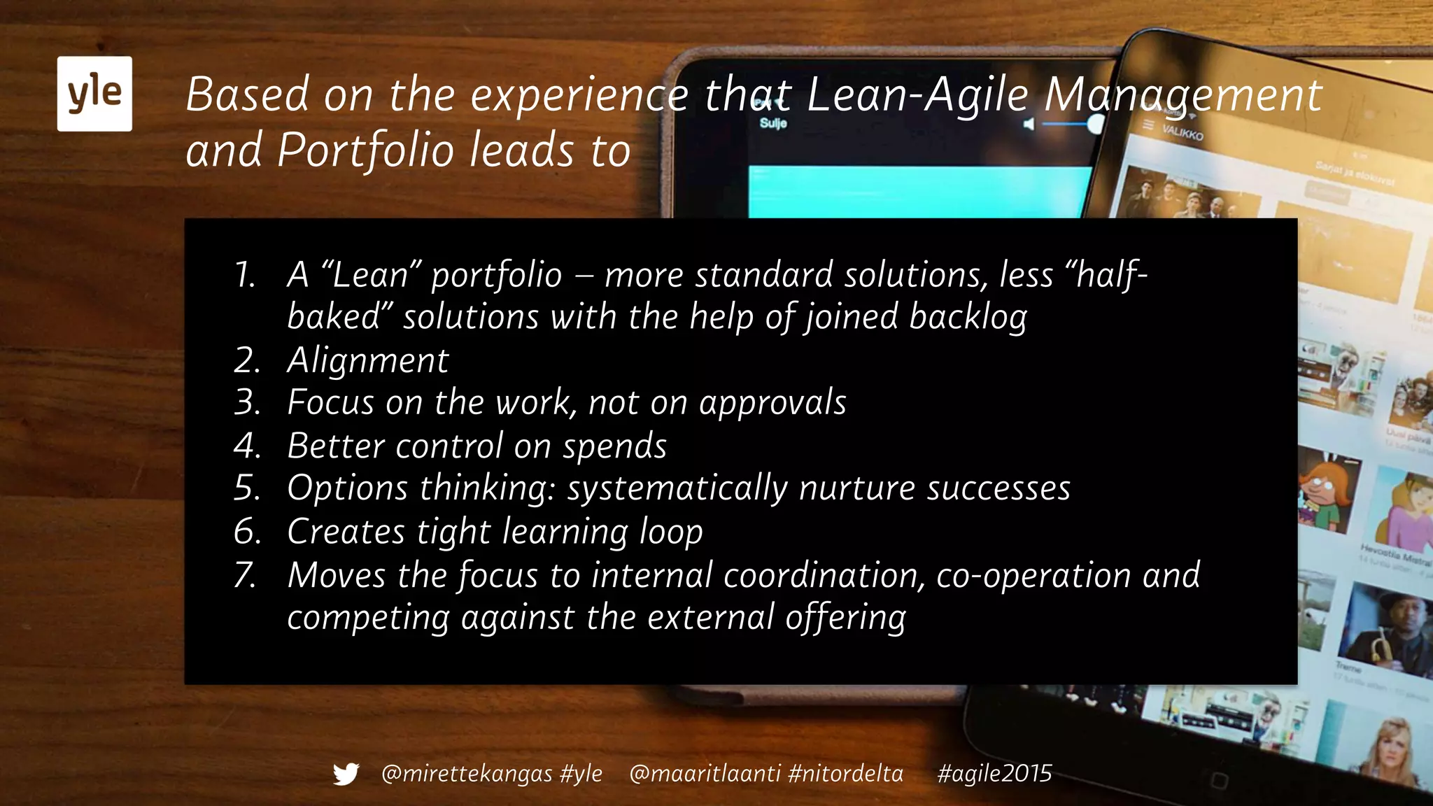Based on the experience that Lean-Agile Management
and Portfolio leads to
1.  A “Lean” portfolio – more standard solutions, less “half-
baked” solutions with the help of joined backlog
2.  Alignment
3.  Focus on the work, not on approvals
4.  Better control on spends
5.  Options thinking: systematically nurture successes
6.  Creates tight learning loop
7.  Moves the focus to internal coordination, co-operation and
competing against the external offering
@mirettekangas #yle @maaritlaanti #nitordelta #agile2015
 