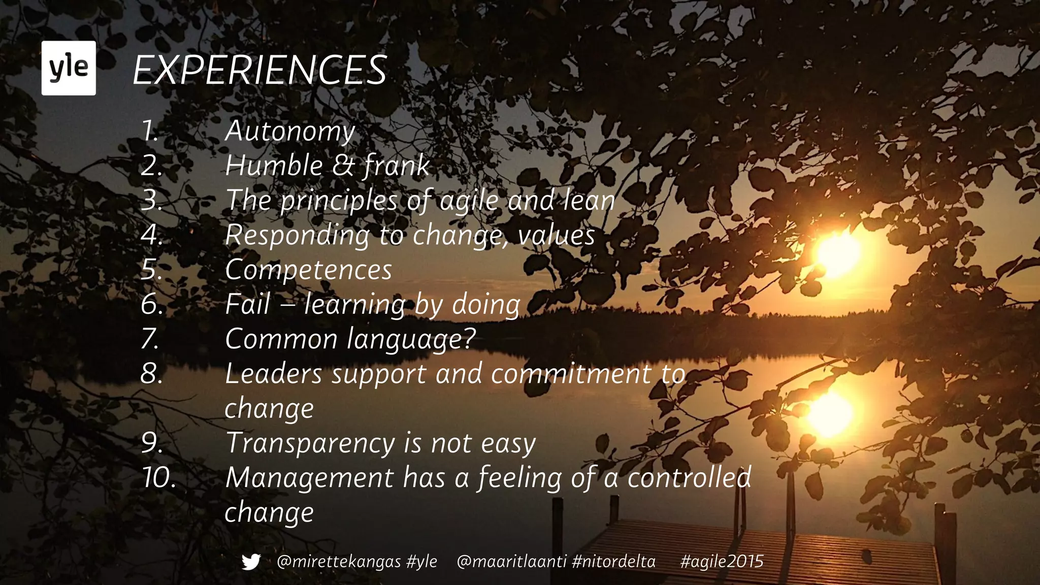 EXPERIENCES
1.  Autonomy
2.  Humble & frank
3.  The principles of agile and lean
4.  Responding to change, values
5.  Competences
6.  Fail – learning by doing
7.  Common language?
8.  Leaders support and commitment to
change
9.  Transparency is not easy
10.  Management has a feeling of a controlled
change
@mirettekangas #yle @maaritlaanti #nitordelta #agile2015
 