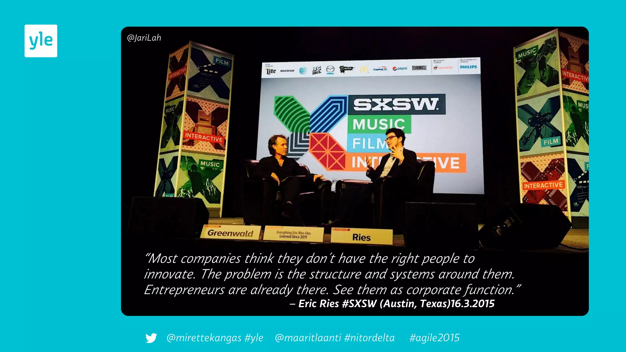 “Most companies think they don´t have the right people to
innovate. The problem is the structure and systems around them.
Entrepreneurs are already there. See them as corporate function.”
– Eric Ries #SXSW (Austin, Texas)16.3.2015
@JariLah
@mirettekangas #yle @maaritlaanti #nitordelta #agile2015
 