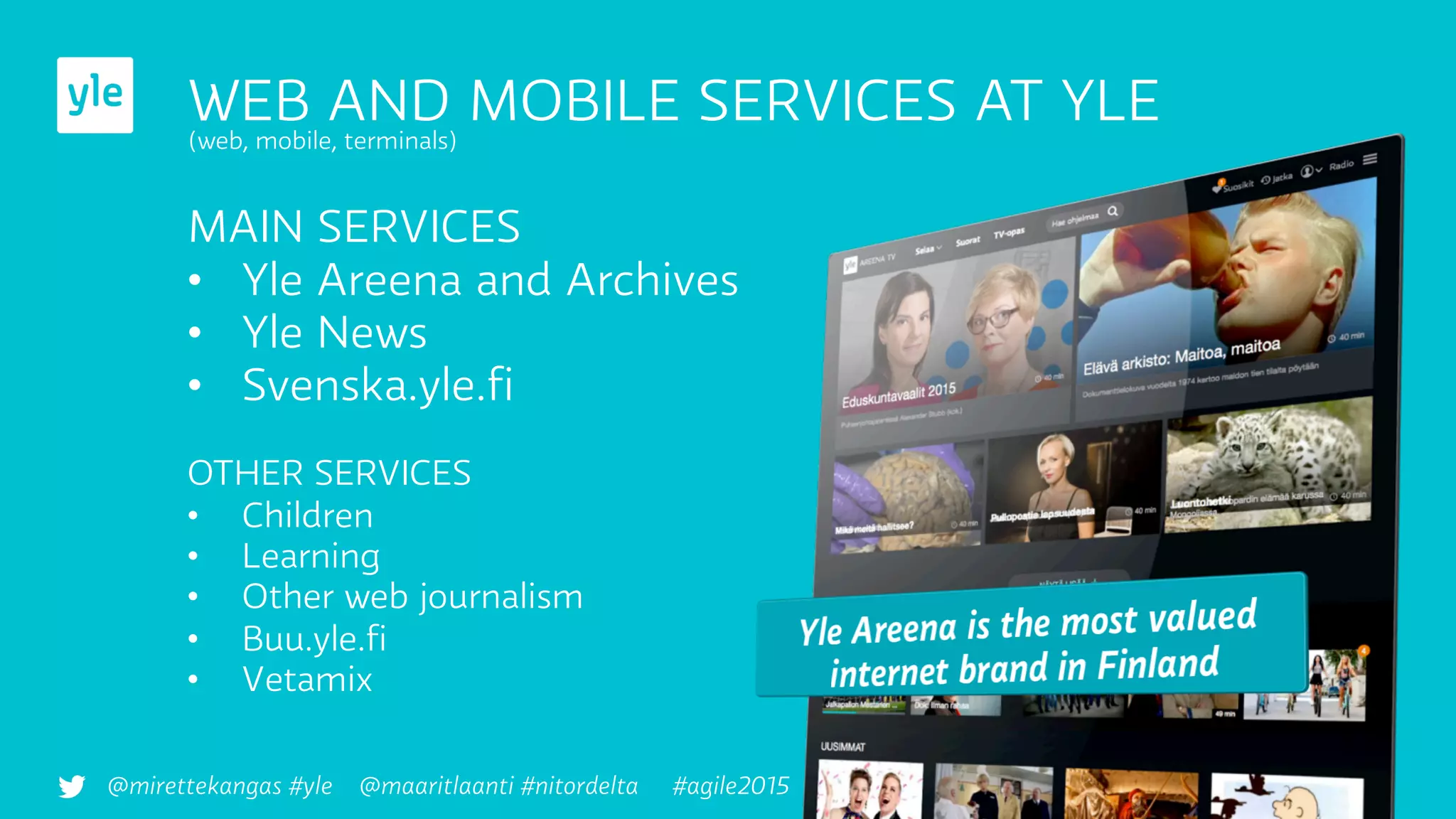 WEB AND MOBILE SERVICES AT YLE
(web, mobile, terminals)
MAIN SERVICES
•  Yle Areena and Archives
•  Yle News
•  Svenska.yle.ﬁ
OTHER SERVICES
•  Children
•  Learning
•  Other web journalism
•  Buu.yle.ﬁ
•  Vetamix
@mirettekangas #yle @maaritlaanti #nitordelta #agile2015
 