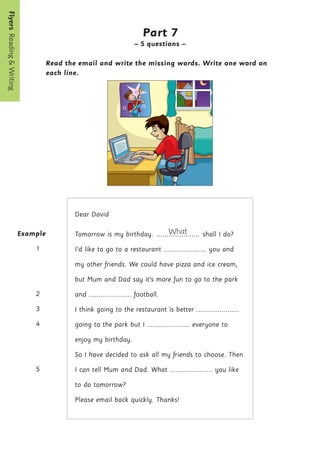 Flyers  Reading

Writing
14
Example
1
2
3
4
5
Part 7
– 5 questions –
Read the email and write the missing words. Write one word on
each line.
Dear David
Tomorrow is my birthday. What
...................... shall I do?
I’d like to go to a restaurant ...................... you and
my other friends. We could have pizza and ice cream,
but Mum and Dad say it’s more fun to go to the park
and ...................... football.
I think going to the restaurant is better ......................
going to the park but I ...................... everyone to
enjoy my birthday.
So I have decided to ask all my friends to choose. Then
I can tell Mum and Dad. What ...................... you like
to do tomorrow?
Please email back quickly. Thanks!
 