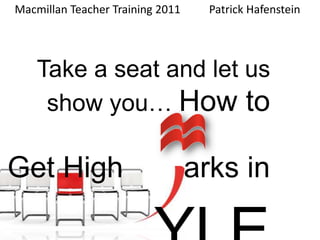 Macmillan Teacher Training 2011	Patrick Hafenstein     Take a seat and let us show you… How to Get High		  arks in  YLE 