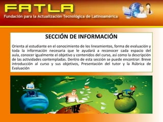 SECCIÓN DE INFORMACIÓNOrienta al estudiante en el conocimiento de los lineamientos, forma de evaluación y toda la información necesaria que le ayudará a reconocer cada espacio del aula, conocer igualmente el objetivo y contenidos del curso, así como la descripción de las actividades contempladas. Dentro de esta sección se puede encontrar: Breve introducción al curso y sus objetivos, Presentación del tutor y la Rúbrica de Evaluación