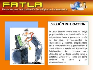SECCIÓN INTERACCIÓNEn esta sección cobra vida el apoyo grupal y solidario en la realización de las asignaciones, bajo la puesta en común de las ideas e intercambio de impresiones y saberes, propiciándose así el compañerismo y gestionando el conocimiento a través del Aprendizaje Colaborativo. Los recursos más utilizados son los foros sociales como la Cafetería Virtual y El Taller, así como también los Chats y las Videoconferencias.