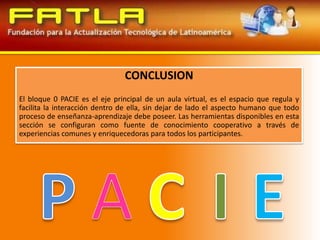 CONCLUSIONEl bloque 0 PACIE es el eje principal de un aula virtual, es el espacio que regula y facilita la interacción dentro de ella, sin dejar de lado el aspecto humano que todo proceso de enseñanza-aprendizaje debe poseer. Las herramientas disponibles en esta sección se configuran como fuente de conocimiento cooperativo a través de experiencias comunes y enriquecedoras para todos los participantes.PACIE